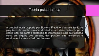 Teoria psicanalítica
A principal teoria proposta por Sigmund Freud foi a apresentação do
psiquismo da mente humana, dividindo-o em duas partes. Importa
desde já ter em conta a existência do inconsciente, este que funciona
como um arquivo dos desejos, das pulsões, das tendências e
recalcamentos de um dado ser humano.
 