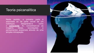 Teoria psicanalítica
Neste sentido, a primeira parte é
associada ao da parte visível de um
icebergue, designando-a como
o consciente. Aí, concentram-se as
imagens, ideias, recordações e
pensamentos acessíveis através de uma
simples introspeção.
 