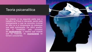 Teoria psicanalítica
No entanto, é na segunda parte que o
trabalho de Freud é marcante, sendo esta
precisamente a que se encontra invisível
ao olho nu e a componente do icebergue
que está submergida. De difícil acesso,
este é fortalecido pelo processo
de recalcamento, o mesmo que impede
que os materiais do inconsciente se
tornem conscientes.
 