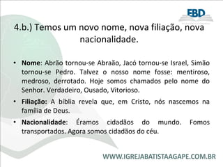 4.b.) Temos um novo nome, nova filiação, nova nacionalidade. Nome : Abrão tornou-se Abraão, Jacó tornou-se Israel, Simão tornou-se Pedro. Talvez o nosso nome fosse: mentiroso, medroso, derrotado. Hoje somos chamados pelo nome do Senhor. Verdadeiro, Ousado, Vitorioso.  Filiação:  A bíblia revela que, em Cristo, nós nascemos na família de Deus. Nacionalidade : Éramos cidadãos do mundo. Fomos transportados. Agora somos cidadãos do céu. 