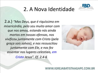 2. A Nova Identidade 2.a.)  “Mas Deus, que é riquíssimo em misericórdia, pelo seu muito amor com que nos amou, estando nós ainda mortos em nossas ofensas, nos vivificou juntamente com Cristo (pela graça sois salvos), e nos ressuscitou juntamente com Ele, e nos fez assentar nos lugares celestiais,  em Cristo  Jesus”. Ef. 2.4-6   