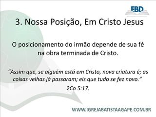 3. Nossa Posição, Em Cristo Jesus O posicionamento do irmão depende de sua fé na obra terminada de Cristo. “ Assim que, se alguém está em Cristo, nova criatura é; as coisas velhas já passaram; eis que tudo se fez novo.”  2Co 5:17. 