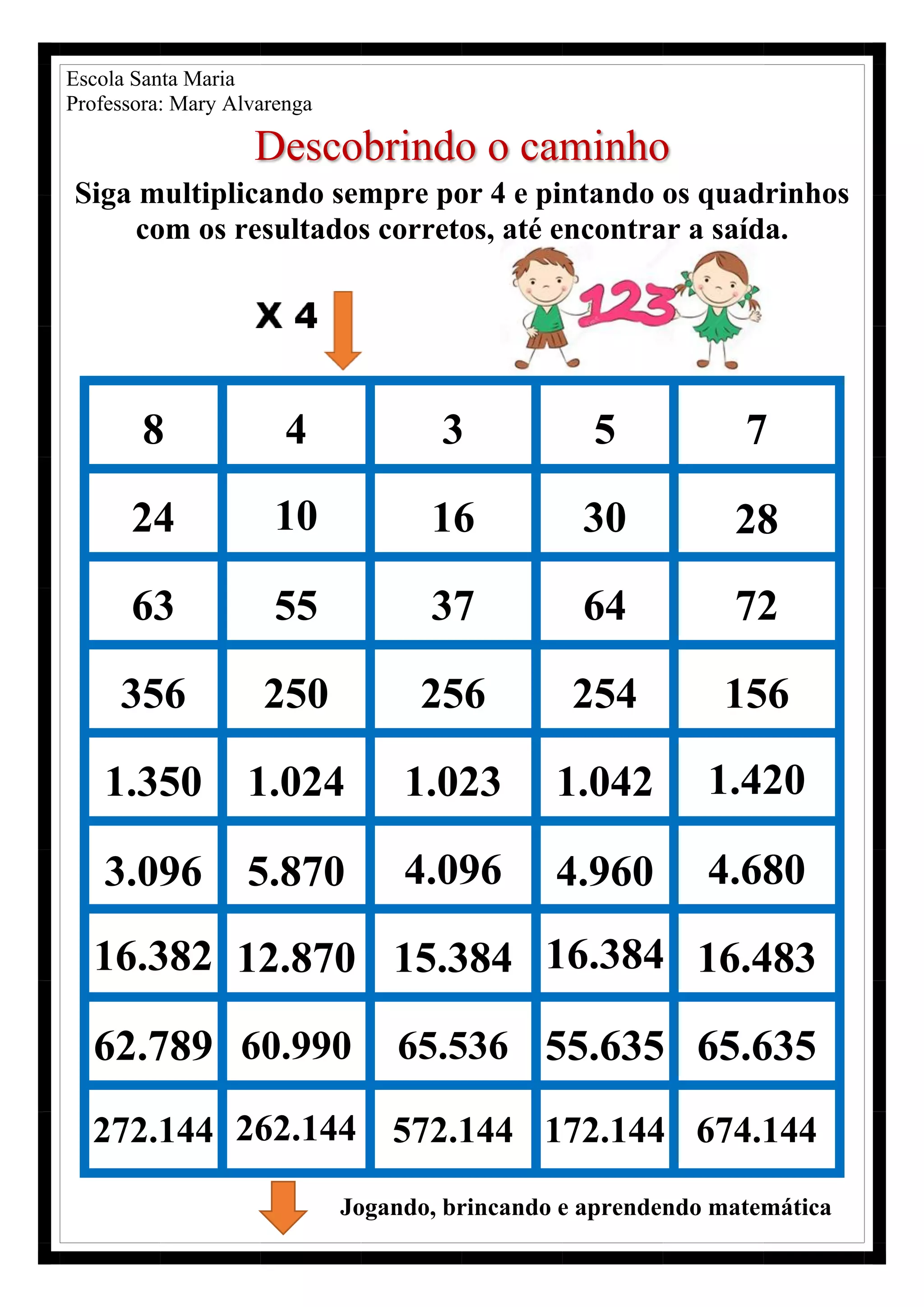 Escola Santa Maria
Professora: Mary Alvarenga
Descobrindo o caminho
Siga multiplicando sempre por 4 e pintando os quadrinhos
com os resultados corretos, até encontrar a saída.
8 4 3 5 7
24 10 16 30 28
63 55 37 64 72
356 250 256 254 156
1.350 1.024 1.023 1.042 1.420
3.096 5.870 4.096 4.960 4.680
16.382 12.870 15.384 16.384 16.483
62.789 60.990 65.536 55.635 65.635
272.144 262.144 572.144 172.144 674.144
Jogando, brincando e aprendendo matemática