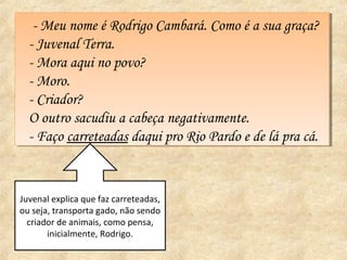 -- Meu nome éé Rodrigo Cambará. Como éé a sua graça?
      Meu nome Rodrigo Cambará. Como a sua graça?
  -- Juvenal Terra.
     Juvenal Terra.
  -- Mora aqui no povo?
     Mora aqui no povo?
  -- Moro.
     Moro.
  -- Criador?
     Criador?
  O outro sacudiu a cabeça negativamente.
   O outro sacudiu a cabeça negativamente.
  -- Faço carreteadas daqui pro Rio Pardo ee de lá pra cá.
     Faço carreteadas daqui pro Rio Pardo de lá pra cá.


Juvenal explica que faz carreteadas,
ou seja, transporta gado, não sendo
  criador de animais, como pensa,
       inicialmente, Rodrigo.
 