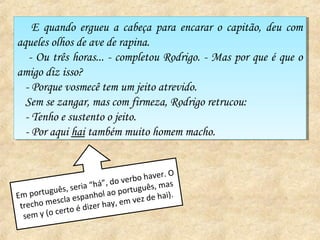 E quando ergueu a cabeça para encarar oo capitão, deu com
     E quando ergueu a cabeça para encarar capitão, deu com
aqueles olhos de ave de rapina.
aqueles olhos de ave de rapina.
   -- Ou três horas... -- completou Rodrigo. -- Mas por que éé que oo
      Ou três horas... completou Rodrigo. Mas por que que
amigo diz isso?
amigo diz isso?
  --Porque vosmecê tem um jeito atrevido.
     Porque vosmecê tem um jeito atrevido.
  Sem se zangar, mas com firmeza, Rodrigo retrucou:
   Sem se zangar, mas com firmeza, Rodrigo retrucou:
  --Tenho eesustento oojeito.
     Tenho sustento jeito.
  --Por aqui hai também muito homem macho.
     Por aqui hai também muito homem macho.


                                          ver. O
                            , do verbo ha as
             s, s eria “há” português, m
Em  portuguê       spanhol
                             ao                 ).
          esc la e               em ve z de ha i
 trecho m          éd izer hay,
  sem y (o certo
 