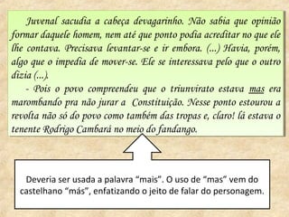 Juvenal sacudia a cabeça devagarinho. Não sabia que opinião
     Juvenal sacudia a cabeça devagarinho. Não sabia que opinião
formar daquele homem, nem até que ponto podia acreditar no que ele
 formar daquele homem, nem até que ponto podia acreditar no que ele
lhe contava. Precisava levantar-se ee ir embora. (...) Havia, porém,
 lhe contava. Precisava levantar-se ir embora. (...) Havia, porém,
algo que oo impedia de mover-se. Ele se interessava pelo que o outro
 algo que impedia de mover-se. Ele se interessava pelo que o outro
dizia (...).
 dizia (...).
    -- Pois oo povo compreendeu que o triunvirato estava mas era
       Pois povo compreendeu que o triunvirato estava mas era
marombando pra não jurar a Constituição. Nesse ponto estourou a
 marombando pra não jurar a Constituição. Nesse ponto estourou a
revolta não só do povo como também das tropas e, claro! lá estava oo
 revolta não só do povo como também das tropas e, claro! lá estava
tenente Rodrigo Cambará no meio do fandango.
 tenente Rodrigo Cambará no meio do fandango.



   Deveria ser usada a palavra “mais”. O uso de “mas” vem do
  castelhano “más”, enfatizando o jeito de falar do personagem.
 