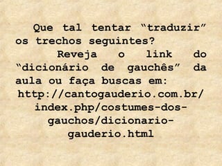 Que tal tentar “traduzir”
os trechos seguintes?
      Reveja    o   link   do
“dicionário de gauchês” da
aula ou faça buscas em:
http://cantogauderio.com.br/
   index.php/costumes-dos-
     gauchos/dicionario-
        gauderio.html
 