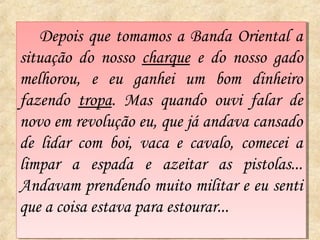 Depois que tomamos a Banda Oriental a
    Depois que tomamos a Banda Oriental a
situação do nosso charque ee do nosso gado
 situação do nosso charque do nosso gado
melhorou, ee eu ganhei um bom dinheiro
 melhorou,      eu ganhei um bom dinheiro
fazendo tropa. Mas quando ouvi falar de
 fazendo tropa. Mas quando ouvi falar de
novo em revolução eu, que já andava cansado
 novo em revolução eu, que já andava cansado
de lidar com boi, vaca ee cavalo, comecei a
 de lidar com boi, vaca cavalo, comecei a
limpar a espada e azeitar as pistolas...
 limpar a espada e azeitar as pistolas...
Andavam prendendo muito militar ee eu senti
 Andavam prendendo muito militar eu senti
que a coisa estava para estourar...
 que a coisa estava para estourar...
 