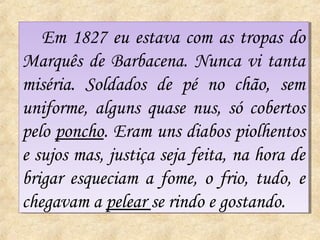 Em 1827 eu estava com as tropas do
   Em 1827 eu estava com as tropas do
Marquês de Barbacena. Nunca vi tanta
Marquês de Barbacena. Nunca vi tanta
miséria. Soldados de pé no chão, sem
miséria. Soldados de pé no chão, sem
uniforme, alguns quase nus, só cobertos
uniforme, alguns quase nus, só cobertos
pelo poncho. Eram uns diabos piolhentos
pelo poncho. Eram uns diabos piolhentos
e sujos mas, justiça seja feita, na hora de
e sujos mas, justiça seja feita, na hora de
brigar esqueciam a fome, o frio, tudo, e
brigar esqueciam a fome, o frio, tudo, e
chegavam a pelear se rindo e gostando.
chegavam a pelear se rindo e gostando.
 