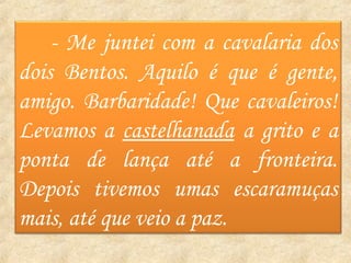 - Me juntei com a cavalaria dos
dois Bentos. Aquilo é que é gente,
amigo. Barbaridade! Que cavaleiros!
Levamos a castelhanada a grito e a
ponta de lança até a fronteira.
Depois tivemos umas escaramuças
mais, até que veio a paz.
 