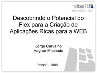 Descobrindo o Potencial do
    Flex para a Criação de
Aplicações Ricas para a WEB

         Jorge Carvalho
        Vagner Machado


         Fabsoft - 2008
 