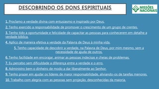 DESCOBRINDO OS DONS ESPIRITUAIS
1. Proclamo a verdade divina com entusiasmo e inspirado por Deus.
2. Tenho exercido a responsabilidade de promover o crescimento de um grupo de crentes.
3. Tenho tido a oportunidade e felicidade de capacitar as pessoas para conhecerem em detalhe a
verdade bíblica.
4. Aplico de maneira efetiva a verdade da Palavra de Deus à minha vida.
5. Tenho capacidade de descobrir a verdade, na Palavra de Deus, por mim mesmo, sem a
necessidade de ajuda de outros.
6. Tenho facilidade em encorajar, animar as pessoas indecisas e cheias de problemas.
7. Eu percebo sem dificuldade a diferença entre a verdade e o erro.
8. Administro bem o dinheiro de modo a dar liberalmente ao Senhor.
9. Tenho prazer em ajudar os líderes de maior responsabilidade, aliviando-os de tarefas menores.
10. Trabalho com alegria com as pessoas sem projeção, desconhecidas da maioria.
 
