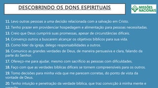 DESCOBRINDO OS DONS ESPIRITUAIS
11. Levo outras pessoas a uma decisão relacionada com a salvação em Cristo.
12. Tenho prazer em providenciar hospedagem e alimentação para pessoas necessitadas.
13. Creio que Deus cumprirá suas promessas, apesar de circunstâncias difíceis.
14. Convenço outros a buscarem alcançar os objetivos bíblicos para sua vida.
15. Como líder da igreja, delego responsabilidades a outros.
16. Comunico as grandes verdades de Deus, de maneira persuasiva e clara, falando da
parte do Senhor.
17. Ofereço-me para ajudar, mesmo com sacrifício as pessoas com dificuldades.
18. Faço com que as verdades bíblicas difíceis se tornem compreensíveis para os outros.
19. Tomo decisões para minha vida que me parecem corretas, do ponto de vista da
vontade de Deus.
20. Tenho intuição e penetração da verdade bíblica, que traz convicção à minha mente e
 