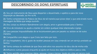 DESCOBRINDO OS DONS ESPIRITUAIS
21. Sou um instrumento de Deus para despertar o desanimado, o apático e para dar nova
disposição ao desviado, ao frio na fé.
22. Tenho compreensão da Palavra de Deus de tal maneira que posso dizer o que está errado numa
mensagem da Bíblia que esteja ouvindo.
23. Dou coisas ou dinheiro liberalmente com alegria, amor e generosidade para o Senhor.
24. Sirvo de introdutor ou ajudo a manter em ordem qualquer área relacionada à igreja.
25. Levo pessoas impossibilitadas de se locomoverem para um passeio ou assisto-as de outra
maneira.
26. Compartilho com alegria o que Cristo tem feito por mim.
27. Sou hospitaleiro, isto é, gosto de receber pessoas em casa; entendo ser um serviço prestado ao
Senhor.
28. Tenho certeza da realidade de que Deus está ativo nos assuntos do dia a dia de minha vida.
29. Influencio outras pessoas enquanto as ajudo em busca dos objetivos bíblicos para a vida.
30. Tenho aptidão para organizar ideias, pessoas, coisas e tempo, tendo em vista um serviço mais
 
