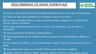 DESCOBRINDO OS DONS ESPIRITUAIS
31. Graças a Deus, através da minha pregação da Palavra, tenho visto vidas transformadas.
32. Tenho um bom relacionamento com aqueles a quem sirvo e lidero.
33. Comunico verdades bíblicas a outros, proporcionando mudanças no conhecimento,
atitude, valores ou conduta.
34. De várias alternativas diante de mim, escolho com facilidade a que dá certo e é
abençoada.
35. Estou aprendendo facilmente verdades bíblicas.
36. Tenho capacidade de dar conselhos eficazes a pessoas em perplexidade, culpadas ou
viciadas.
37. Sou capaz de identificar com certa facilidade e rapidez o que não está de acordo com a
Bíblia.
38. Dou alegremente para que o trabalho de Deus seja estendido e ajudado.
39. Tenho prazer em escrever, digitar, arquivar, registrar números ou atas para o Senhor.
 