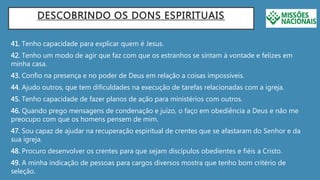 DESCOBRINDO OS DONS ESPIRITUAIS
41. Tenho capacidade para explicar quem é Jesus.
42. Tenho um modo de agir que faz com que os estranhos se sintam à vontade e felizes em
minha casa.
43. Confio na presença e no poder de Deus em relação a coisas impossíveis.
44. Ajudo outros, que tem dificuldades na execução de tarefas relacionadas com a igreja.
45. Tenho capacidade de fazer planos de ação para ministérios com outros.
46. Quando prego mensagens de condenação e juízo, o faço em obediência a Deus e não me
preocupo com que os homens pensem de mim.
47. Sou capaz de ajudar na recuperação espiritual de crentes que se afastaram do Senhor e da
sua igreja.
48. Procuro desenvolver os crentes para que sejam discípulos obedientes e fiéis a Cristo.
49. A minha indicação de pessoas para cargos diversos mostra que tenho bom critério de
seleção.
 