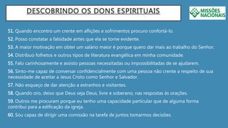 DESCOBRINDO OS DONS ESPIRITUAIS
51. Quando encontro um crente em aflições e sofrimentos procuro confortá-lo.
52. Posso constatar a falsidade antes que ela se torne evidente.
53. A maior motivação em obter um salário maior é porque quero dar mais ao trabalho do Senhor.
54. Distribuo folhetos e outros tipos de literatura evangélica em minha comunidade.
55. Falo carinhosamente e assisto pessoas necessitadas ou impossibilitadas de se ajudarem.
56. Sinto-me capaz de conversar confidencialmente com uma pessoa não crente a respeito de sua
necessidade de aceitar a Jesus Cristo como Senhor e Salvador.
57. Não esqueço de dar atenção a estranhos e visitantes.
58. Quando oro, deixo que Deus seja Deus, livre e soberano, nas respostas às orações.
59. Outros me procuram porque eu tenho uma capacidade particular que de alguma forma
contribui para a edificação da igreja.
60. Sou capaz de dirigir uma comissão na tarefa de juntos tomarmos decisões.
 