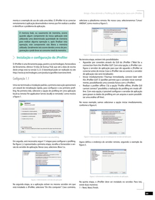 69
menta e o exemplo de uso de cada uma delas. O JProﬁler irá se conectar
remotamente à aplicação desenvolvida e iremos por ﬁm realizar a análise
e identiﬁcar o problema da aplicação.
O memory leak, ou vazamento de memória, ocorre
quando algum componente da nossa aplicação está
utilizando uma determinada quantidade de memória
para realizar alguma operação e, após ﬁnalizar esta
operação, este componente não libera a memória
utilizada. Geralmente isto ocorre devido a erros de pro-
gramação e pode levar ao consumo total da memória.
Instalação e conﬁguração do JProﬁler
O JProﬁler é uma ferramenta paga, porém a ej-technologies, fornecedora
da ferramenta, oferece 10 dias de licença Trial, que até a data de escrita
deste artigo está na versão 5.2.3. O download pode ser realizado no site
http://www.ej-technologies.com/products/jproﬁler/overview.html.
Conﬁguração 1.1
Uma vez terminada a instalação padrão, a primeira execução apresentará
um wizard de inicialização rápida, para conﬁgurar o seu primeiro proﬁ-
ling. Na primeira tela, selecione a opção de proﬁling em uma aplicação
local ou remota“An application Server, locally or remotely”, como mostra
a ﬁgura 1.
Figura 1. Selecionando o tipo de proﬁling.
Em seguida, será necessário seguir 11 etapas para conﬁgurar o proﬁling.
Na ﬁgura 2, é apresentada a primeira etapa, escolha o fornecedor e ver-
são do servidor de aplicação. Nesse caso, selecione JBoss 5.x.
Figura 2. Selecionando o servidor de aplicação.
Na segunda etapa, se a aplicação estiver no mesmo servidor em que
está instalado o JProﬁler, selecione “On this computer”. Caso contrário,
selecione a plataforma remota. No nosso caso, selecionaremos “Linux/
AMD64”, como mostra a ﬁgura 3.
Na terceira etapa, existem três possibilidades:
connection from the JProﬁler GUI”. Com esta opção, o JProﬁler con-
ﬁgura o servidor de aplicação para que ele aguarde o JProﬁler se
conectar antes de iniciar. Caso o JProﬁler não se conecte, o servidor
de aplicação não será inicializado).
the JProﬁler GUI”, O Jproﬁler permite que o servidor inicie normal-
mente, possibilitando uma conexão futura com o JProﬁler).
cannot connect”possibilita a realização do proﬁling em modo oﬀ-
line. Com esta opção, é possível conﬁgurar o servidor de aplicação
para gravar os dados do proﬁling em um arquivo e assim possibili-
tar uma análise oﬀ-line).
No nosso exemplo, vamos selecionar a opção iniciar imediatamente,
conforme a ﬁgura 4.
Figura 4. Selecionando o tipo de inicialização do Servidor de Aplicação.
Agora deﬁna o endereço do servidor remoto, seguindo o exemplo da
ﬁgura 5.
Na quinta etapa, o JProﬁler deve ser instalado no servidor. Para isto,
existe duas maneiras:
1 – Next, Next, Finish;
 