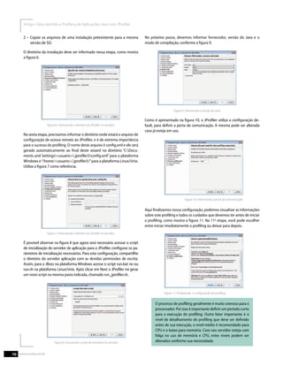 2 – Copiar os arquivos de uma instalação préexistente para a mesma
versão de SO.
O diretório da instalação deve ser informado nessa etapa, como mostra
a ﬁgura 6.
Na sexta etapa, precisamos informar o diretório onde estará o arquivo de
conﬁguração de acesso remoto ao JProﬁler, e é de extrema importância
para o sucesso do proﬁling. O nome deste arquivo é conﬁg.xml e ele será
gerado automaticamente ao ﬁnal deste wizard no diretório “C:Docu-
ments and Settings<usuario>.jproﬁler5conﬁg.xml” para a plataforma
Windows e“/home/<usuario>/.jproﬁler5/”para a plataforma Linux/Unix.
Utilize a ﬁgura 7 como referência.
É possível observar na ﬁgura 8 que agora será necessário acessar o script
de inicialização do servidor de aplicação para o JProﬁler conﬁgurar os pa-
râmetros de inicialização necessários. Para esta conﬁguração, compartilhe
o diretório do servidor aplicação com as devidas permissões de escrita.
Assim, para o JBoss na plataforma Windows acesse o script run.bat no ou
run.sh na plataforma Linux/Unix. Após clicar em Next o JProﬁler irá gerar
um novo script na mesma pasta indicada, chamado run_jproﬁler.sh.
Figura 8. Acessando o script de inicializar do servidor.
No próximo passo, devemos informar fornecedor, versão do Java e o
modo de compilação, conforme a ﬁgura 9.
Como é apresentado na ﬁgura 10, o JProﬁler utiliza a conﬁguração de-
fault, para deﬁnir a porta de comunicação. A mesma pode ser alterada
caso já esteja em uso.
Aqui ﬁnalizamos nossa conﬁguração, podemos visualizar as informações
sobre este proﬁling e todos os cuidados que devemos ter antes de iniciar
o proﬁling, como mostra a ﬁgura 11. Na 11ª etapa, você pode escolher
entre iniciar imediatamente o proﬁling ou deixar para depois.
Figura 11. Finalizando a conﬁguração do proﬁling.
O processo de proﬁling geralmente é muito oneroso para o
processador. Por isso é importante deﬁnir um período curto
para a execução do proﬁling. Outro fator importante é o
nível de detalhamento do proﬁling que deve ser deﬁnido
antes de sua execução, o nível médio é recomendado para
CPU e o baixo para memória. Caso seu servidor esteja com
folga no uso de memória e CPU, estes níveis podem ser
alterados conforme sua necessidade.
70 www.mundoj.com.br
 