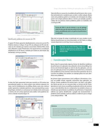 Figura 17. Visualizando o gráﬁco de atividade do GC.
Identiﬁcando problemas de consumo de CPU
A opção CPU Views apresenta detalhadamente a árvore de uso de CPU.
Podemos observar na ﬁgura 18 que 95% da utilização de CPU está alo-
cada nos três métodos que estamos consumindo. Podemos ﬁltrar ainda
mais utilizando a opção Thread status. Esta opção fornece a visualização
detalhada do uso de classes e métodos por estado de cada thread, seja
ele blocked, running ou waiting.
Figura 18. Visualizando a árvore de consumo de CPU.
As abas Hot Spots apresentam tanto para memória ou CPU pontos que
possivelmente podem ser críticos, porém estas métricas requerem um
maior nível de detalhamento do proﬁling. Muitas vezes estas métricas
podem apresentar resultados genéricos, como java.lang.String ou java.
lang.Integer, entretanto, se você possuir um método muito oneroso para
o sistema, ele com certeza aparecerá nesta análise. Como podemos ob-
servar o método noLeak da ﬁgura 19.
Figura 19. Visualizando possíveis pontos de interesse.
Após identiﬁcar as causas de um problema de performance, deve-se ana-
lisar profundamente o problema para se obter a melhor solução. Muitas
vezes estes problemas podem ser resolvidos com otimizações do código,
porém nem sempre podemos alterar o mesmo, por exemplo, quando o
código não nos pertence. Outros problemas podem ser resolvidos com
o tuning da JVM.
Tuning da JVM é o ato de otimizar o uso do garbage
collector para que ele seja executado de forma mais eﬁ-
ciente, possibilitando assim um ganho de performance
na aplicação.
Não está no escopo do artigo se aprofundar em como resolver os pro-
blemas de performance ou como desenvolver um EJB. Todos os códigos
estarão disponíveis no site http://www.mundoj.com.br.
Sabermais
Na edição 35 da revista Mundoj o artigo “Co-
nhecendo os parâmetros de conﬁguração mais
utilizadosdaJVM”apresentoutécnicasdecomo
otimizaraJVM.
Considerações ﬁnais
Neste artigo foi apresentadas algumas formas de identiﬁcar problemas
de performance em aplicações Java utilizando a técnica de proﬁling. Esta
técnica está fortemente ligada ao ciclo de vida das aplicações, uma vez
que uma aplicação já nasce com problemas de performance, certamente
estes problemas só irão aumentar. Assim buscamos apresentar não só os
conceitos do proﬁling, mas também um exemplo prático de como iden-
tiﬁcar esses problemas.
No primeiro tópico apresentamos como conﬁgurar a ferramenta e cons-
truir um proﬁler remoto, seguindo, construímos duas aplicações, um
EJB que simulou problemas de memory leak e cpu load e uma aplica-
ção cliente que por sua vez consumiu todos os serviços do EJB. Assim,
aprendemos como iniciar um proﬁling visualizando métricas de memória
e cpu e como identiﬁcar não só o componente, mas também a classe e os
métodos que apresentavam os problemas de performance. É importante
salientar que apenas identiﬁcando o gargalo não necessariamente o
problema estará resolvido. É preciso analisar e evidenciar para se chegar
Referências
7373
 