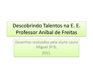Descobrindo Talentos na E. E. Professor Aníbal de Freitas Desenhos realizados pela aluna Laura Miguel 3º B. 2011. 
