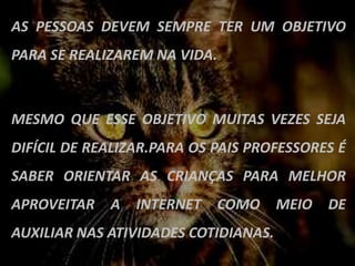 AS PESSOAS DEVEM SEMPRE TER UM OBJETIVO
PARA SE REALIZAREM NA VIDA.



MESMO QUE ESSE OBJETIVO MUITAS VEZES SEJA
DIFÍCIL DE REALIZAR.PARA OS PAIS PROFESSORES É
SABER ORIENTAR AS CRIANÇAS PARA MELHOR
APROVEITAR   A   INTERNET   COMO      MEIO   DE
AUXILIAR NAS ATIVIDADES COTIDIANAS.
 