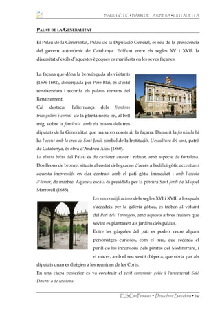 BARRI GÒTIC • BARRI DE LA RIBERA • CIUTADELLA



PALAU DE LA GENERALITAT

El Palau de la Generalitat, Palau de la Diputació General, es seu de la presidència
del govern autonòmic de Catalunya. Edificat entre els segles XV i XVII, la
diversitat d’estils d’aquestes èpoques es manifesta en les seves façanes.


La façana que dóna la benvinguda als visitants
(1596-1602), dissenyada per Pere Blai, és d'estil
renaixentista i recorda els palaus romans del
Renaixement.
Cal    destacar     l'alternança   dels    frontons
triangulars i corbat de la planta noble on, al bell
mig, s'obre la fornícula amb els bustos dels tres
diputats de la Generalitat que manaren construir la façana. Damunt la fornícula hi
ha l'escut amb la creu de Sant Jordi, símbol de la Institució. L'escultura del sant, patró
de Catalunya, és obra d'Andreu Aleu (1860).
La planta baixa del Palau és de caràcter auster i robust, amb aspecte de fortalesa.
Dos lleons de bronze, situats al costat dels graons d'accés a l'edifici gòtic accentuen
aquesta impressió, en clar contrast amb el pati gòtic immediat i amb l'escala
d'honor, de marbre. Aquesta escala és presidida per la pintura Sant Jordi de Miquel
Martorell (1685).
                               Les noves edificacions dels segles XVI i XVII, a les quals
                               s'accedeix per la galeria gòtica, es troben al voltant
                               del Pati dels Tarongers, amb aquests arbres fruiters que
                               sovint es plantaven als jardins dels palaus.
                               Entre les gàrgoles del pati es poden veure alguns
                               personatges curiosos, com el turc, que recorda el
                               perill de les incursions dels pirates del Mediterrani, i
                               el macer, amb el seu vestit d’època, que obria pas als
diputats quan es dirigien a les reunions de les Corts.
En una etapa posterior es va construir el petit campanar gòtic i l'anomenat Saló
Daurat o de sessions.


                                              IES Can Peixauet • Descobrint Barcelona • 10
 