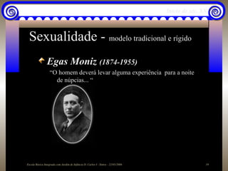 Início do séc. XX



 Sexualidade - modelo tradicional e rígido
                Egas Moniz (1874-1955)
                   “O homem deverá levar alguma experiência para a noite
                     de núpcias... “




Escola Básica Integrada com Jardim de Infância D. Carlos I - Sintra - 22/05/2006                   19
 