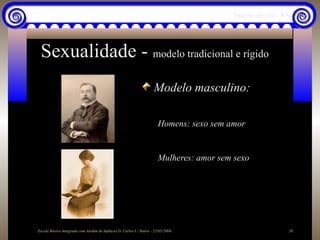 Início do séc. XX



 Sexualidade - modelo tradicional e rígido
                                                                     Modelo masculino:

                                                                        Homens: sexo sem amor


                                                                        Mulheres: amor sem sexo




Escola Básica Integrada com Jardim de Infância D. Carlos I - Sintra - 22/05/2006                           20
 