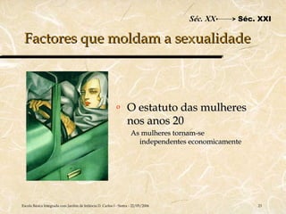 Séc. XX      Séc. XXI

 Factores que moldam a sexualidade



                                                           o      O estatuto das mulheres
                                                                  nos anos 20
                                                                    As mulheres tornam-se
                                                                      independentes economicamente




Escola Básica Integrada com Jardim de Infância D. Carlos I - Sintra - 22/05/2006                     23
 