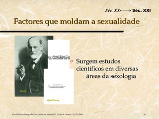 Séc. XX   Séc. XXI

 Factores que moldam a sexualidade



                                             QuickTime™ and a
                                        TIFFneeded to see thisdecompressor
                                         are (Uncompressed) picture.
                                                                             o   Surgem estudos
                                                                                 científicos em diversas
                                                                                     áreas da sexologia
                                                   QuickTime™ and a
                                        TIFF (Uncompressed) decompressor
                                           are needed to see this picture.


         Freud



                                       Alfred Kinsey




Escola Básica Integrada com Jardim de Infância D. Carlos I - Sintra - 22/05/2006                           26
 