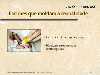Séc. XX       Séc. XXI

 Factores que moldam a sexualidade



                                                                o   É criada a pílula contraceptiva;

                                                                o   Divulgam-se os métodos
                                                                    contraceptivos




Escola Básica Integrada com Jardim de Infância D. Carlos I - Sintra - 22/05/2006                       27
 