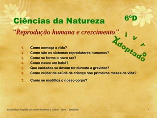 Ciências da Natureza                                                        6ºD
     “Reprodução humana e crescimento”

                1.        Como começa a vida?
                2.        Como são os sistemas reprodutores humanos?
                3.        Como se forma o novo ser?
                4.        Como nasce um bebé?
                5.        Que cuidados se devem ter durante a gravidez?
                6.        Como cuidar da saúde da criança nos primeiros meses de vida?

                7.        Como se modifica o nosso corpo?




Escola Básica Integrada com Jardim de Infância D. Carlos I - Sintra - 22/05/2006         3
 