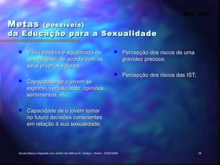 Séc. XXI

Metas                (possíveis)
da Educação para a Sexualidade

       Visão positiva e equilibrada da                                             Percepção dos riscos de uma
        sexualidade, de acordo com os                                                gravidez precoce;
        seus próprios valores;
                                                                                    Percepção dos riscos das IST;
       Capacidade de o jovem se
        exprimir, verbalizando, opiniões,
        sentimentos, etc.;

       Capacidade de o jovem tomar
        no futuro decisões conscientes
        em relação à sua sexualidade;




  Escola Básica Integrada com Jardim de Infância D. Carlos I - Sintra - 22/05/2006                                   39
 