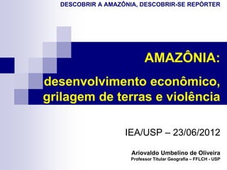 DESCOBRIR A AMAZÔNIA, DESCOBRIR-SE REPÓRTER




                           AMAZÔNIA:
desenvolvimento econômico,
grilagem de terras e violência

                   IEA/USP – 23/06/2012

                     Ariovaldo Umbelino de Oliveira
                     Professor Titular Geografia – FFLCH - USP
 