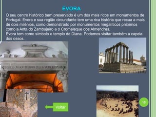 O seu centro histórico bem preservado é um dos mais ricos em monumentos de
Portugal. Évora e sua região circundante tem uma rica história que recua a mais
de dois milénios, como demonstrado por monumentos megalíticos próximos
como a Anta do Zambujeiro e o Cromeleque dos Almendres.
Évora tem como símbolo o templo de Diana. Podemos visitar também a capela
dos ossos.




                                                                             10
                            Voltar
 