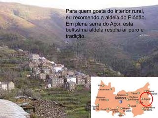 Para quem gosta do interior rural,
eu recomendo a aldeia do Piódão.
Em plena serra do Açor, esta
belíssima aldeia respira ar puro e
tradição.




                                108
 