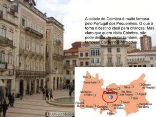A cidade de Coimbra é muito famosa
pelo Portugal dos Pequeninos. O que a
torna o destino ideal para crianças. Mas
claro que quem visita Coimbra, não
pode deixar de visitar também, as
famosas Caldas de Penacova.




                                111
 