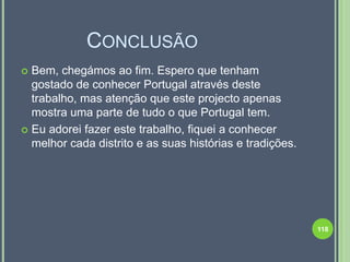 CONCLUSÃO
 Bem, chegámos ao fim. Espero que tenham
  gostado de conhecer Portugal através deste
  trabalho, mas atenção que este projecto apenas
  mostra uma parte de tudo o que Portugal tem.
 Eu adorei fazer este trabalho, fiquei a conhecer
  melhor cada distrito e as suas histórias e tradições.




                                                          118
 