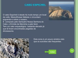 O cabo Espichel é desde há muito tempo um local
de culto. Maravilhosas falésias o circundam
erguendo-o sobre o oceano.
É composto pelo Santuário Nossa Senhora do
Cabo, o Ermida da Memória e pelo farol.
Tem um valor arqueológico bastante elevado já
que lá foram encontradas pegadas de
dinossauros.



                                 Esta zona é um pouco sinistra visto
                                 que os suicídios são frequentes.



                                                                       13
                                                   Voltar
 