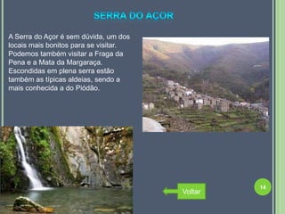 A Serra do Açor é sem dúvida, um dos
locais mais bonitos para se visitar.
Podemos também visitar a Fraga da
Pena e a Mata da Margaraça.
Escondidas em plena serra estão
também as típicas aldeias, sendo a
mais conhecida a do Piódão.




                                                14
                                       Voltar
 