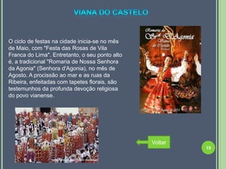 O ciclo de festas na cidade inicia-se no mês
de Maio, com "Festa das Rosas de Vila
Franca do Lima". Entretanto, o seu ponto alto
é, a tradicional "Romaria de Nossa Senhora
da Agonia" (Senhora d'Agonia), no mês de
Agosto. A procissão ao mar e as ruas da
Ribeira, enfeitadas com tapetes florais, são
testemunhos da profunda devoção religiosa
do povo vianense.




                                                Voltar
                                                         15
 