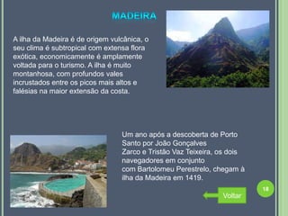 A ilha da Madeira é de origem vulcânica, o
seu clima é subtropical com extensa flora
exótica, economicamente é amplamente
voltada para o turismo. A ilha é muito
montanhosa, com profundos vales
incrustados entre os picos mais altos e
falésias na maior extensão da costa.




                                 Um ano após a descoberta de Porto
                                 Santo por João Gonçalves
                                 Zarco e Tristão Vaz Teixeira, os dois
                                 navegadores em conjunto
                                 com Bartolomeu Perestrelo, chegam à
                                 ilha da Madeira em 1419.
                                                                         18
                                                               Voltar
 