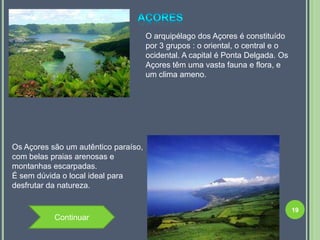O arquipélago dos Açores é constituído
                                      por 3 grupos : o oriental, o central e o
                                      ocidental. A capital é Ponta Delgada. Os
                                      Açores têm uma vasta fauna e flora, e
                                      um clima ameno.




Os Açores são um autêntico paraíso,
com belas praias arenosas e
montanhas escarpadas.
É sem dúvida o local ideal para
desfrutar da natureza.


                                                                                 19
           Continuar
 