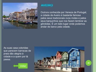 Outrora conhecida por Veneza de Portugal,
                          a cidade de Aveiro é bastante famosa
                          pelos seus tradicionais ovos moles e pelos
                          seus barquinhos que nos fazem lembrar as
                          gôndolas. É um belo lugar onde podemos
                          andar de barco pela cidade.




As suas casa coloridas
que parecem barracas de
praia dão alegria á
cidade e a quem por lá
passa.
                                                                       20
             Voltar
 