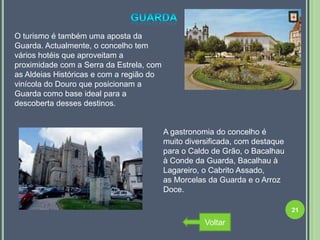 O turismo é também uma aposta da
Guarda. Actualmente, o concelho tem
vários hotéis que aproveitam a
proximidade com a Serra da Estrela, com
as Aldeias Históricas e com a região do
vinícola do Douro que posicionam a
Guarda como base ideal para a
descoberta desses destinos.


                                          A gastronomia do concelho é
                                          muito diversificada, com destaque
                                          para o Caldo de Grão, o Bacalhau
                                          à Conde da Guarda, Bacalhau à
                                          Lagareiro, o Cabrito Assado,
                                          as Morcelas da Guarda e o Arroz
                                          Doce.

                                                                              21

                                                     Voltar
 