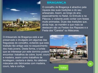 O concelho de Bragança é atractivo pela
                                    riqueza das suas tradições e do seu
                                    artesanato. Assim, ao longo do ano,
                                    especialmente no Natal, no Entrudo e na
                                    Páscoa, o visitante pode contar com festas
                                    muito animadas. Duas das tradições que,
                                    ainda hoje, se mantêm e que mais se
                                    destacam são as Festas dos Rapazes e a
                                    Festa dos "Caretos" ou Máscaras.

O Artesanato de Bragança está a ser  .
preservado e divulgado em algumas das
freguesias do concelho, evitando que esta
tradição tão antiga caia no esquecimento
dos mais jovens. Desta forma, o turista
que se interessar por este domínio poderá
encontrar: trabalhos de cobre, burel, couro
e madeira, assim como trabalhos de
tecelagem, cestaria e olaria. As célebres
máscaras são fabricadas com madeira,                                             22
couro, lata e cortiça.
                                                    Voltar
 