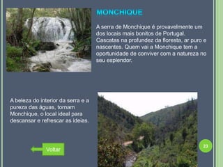 A serra de Monchique é provavelmente um
                                    dos locais mais bonitos de Portugal.
                                    Cascatas na profundez da floresta, ar puro e
                                    nascentes. Quem vai a Monchique tem a
                                    oportunidade de conviver com a natureza no
                                    seu esplendor.




A beleza do interior da serra e a
pureza das águas, tornam
Monchique, o local ideal para
descansar e refrescar as ideias.



                                                                              23
               Voltar
 