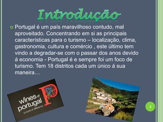    Portugal é um país maravilhoso contudo, mal
    aproveitado. Concentrando em si as principais
    características para o turismo – localização, clima,
    gastronomia, cultura e comércio , este último tem
    vindo a degradar-se com o passar dos anos devido
    á economia - Portugal é e sempre foi um foco de
    turismo. Tem 18 distritos cada um único á sua
    maneira…




                                                           3
 