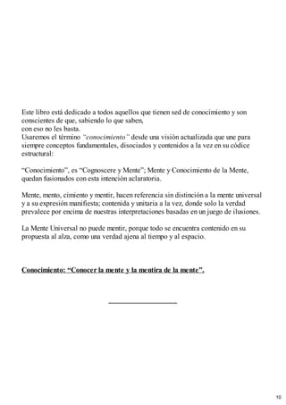 Este libro está dedicado a todos aquellos que tienen sed de conocimiento y son
conscientes de que, sabiendo lo que saben,
con eso no les basta.
Usaremos el término “conocimiento” desde una visión actualizada que une para
siempre conceptos fundamentales, disociados y contenidos a la vez en su códice
estructural:
“Conocimiento”, es “Cognoscere y Mente”; Mente y Conocimiento de la Mente,
quedan fusionados con esta intención aclaratoria.
Mente, mento, cimiento y mentir, hacen referencia sin distinción a la mente universal
y a su expresión manifiesta; contenida y unitaria a la vez, donde solo la verdad
prevalece por encima de nuestras interpretaciones basadas en un juego de ilusiones.
La Mente Universal no puede mentir, porque todo se encuentra contenido en su
propuesta al alza, como una verdad ajena al tiempo y al espacio.
Conocimiento: “Conocer la mente y la mentira de la mente”.
10
 